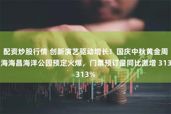 配资炒股行情 创新演艺驱动增长！国庆中秋黄金周上海海昌海洋公园预定火爆，门票预订量同比激增 313%