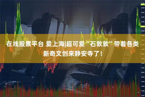 在线股票平台 爱上海|超可爱“石敦敦”带着各类新奇文创来静安寺了！