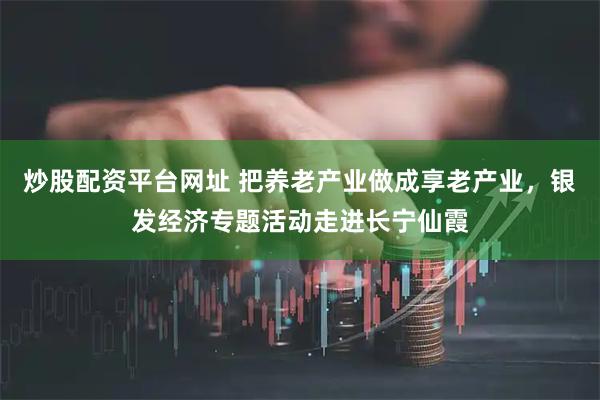 炒股配资平台网址 把养老产业做成享老产业，银发经济专题活动走进长宁仙霞