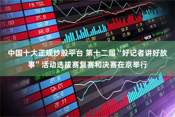 中国十大正规炒股平台 第十二届“好记者讲好故事”活动选拔赛复赛和决赛在京举行