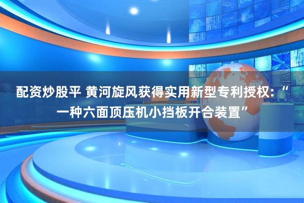 配资炒股平 黄河旋风获得实用新型专利授权: “一种六面顶压机小挡板开合装置”