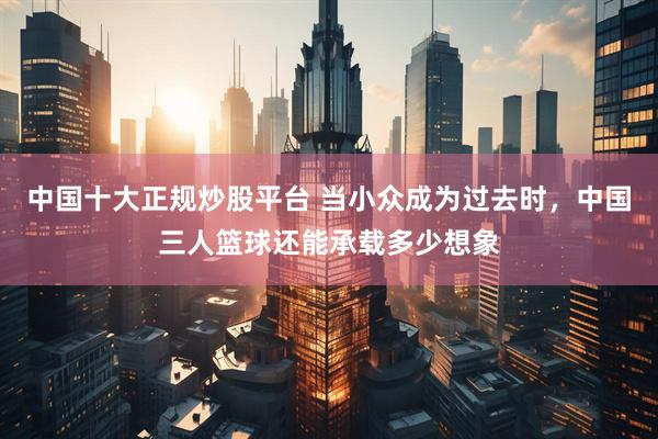 中国十大正规炒股平台 当小众成为过去时，中国三人篮球还能承载多少想象