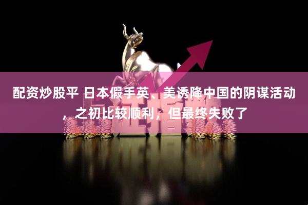 配资炒股平 日本假手英、美诱降中国的阴谋活动，之初比较顺利，但最终失败了