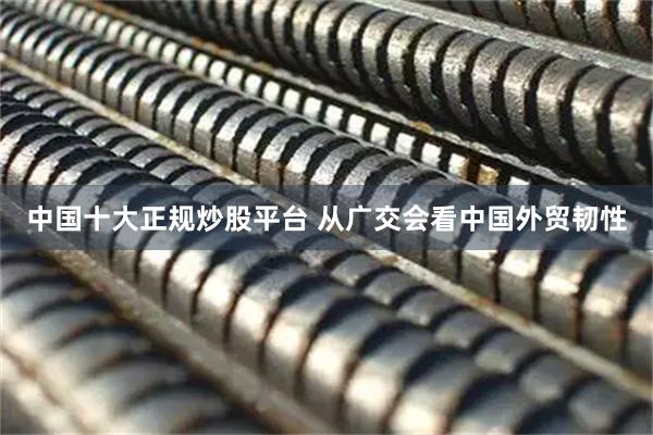 中国十大正规炒股平台 从广交会看中国外贸韧性