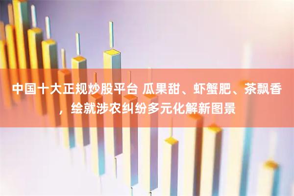 中国十大正规炒股平台 瓜果甜、虾蟹肥、茶飘香，绘就涉农纠纷多元化解新图景