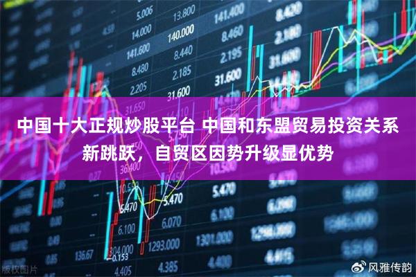 中国十大正规炒股平台 中国和东盟贸易投资关系新跳跃，自贸区因势升级显优势