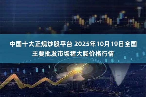 中国十大正规炒股平台 2025年10月19日全国主要批发市场猪大肠价格行情