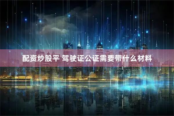 配资炒股平 驾驶证公证需要带什么材料