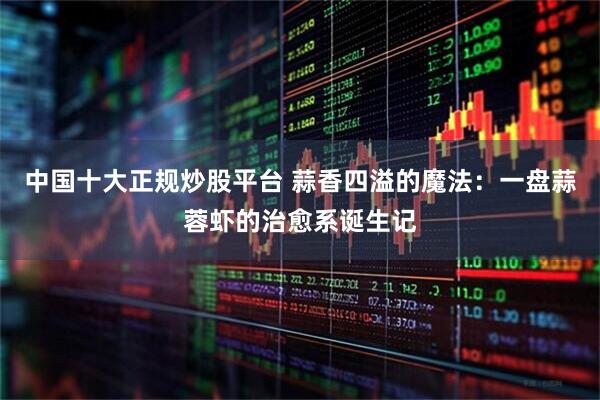 中国十大正规炒股平台 蒜香四溢的魔法：一盘蒜蓉虾的治愈系诞生记