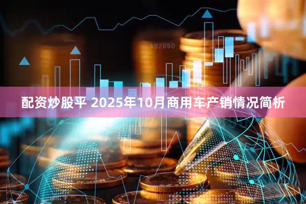 配资炒股平 2025年10月商用车产销情况简析