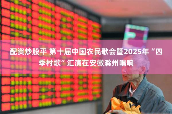 配资炒股平 第十届中国农民歌会暨2025年“四季村歌”汇演在安徽滁州唱响