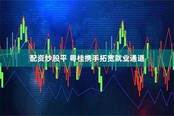 配资炒股平 粤桂携手拓宽就业通道