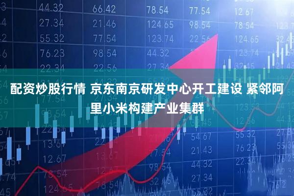 配资炒股行情 京东南京研发中心开工建设 紧邻阿里小米构建产业集群