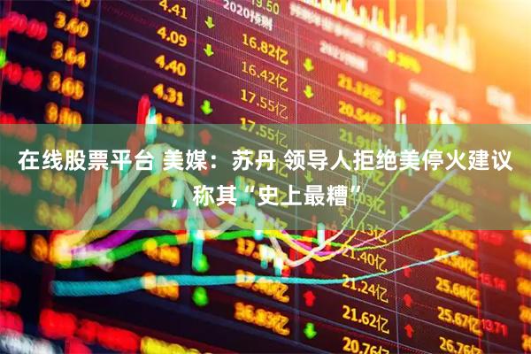 在线股票平台 美媒：苏丹 领导人拒绝美停火建议，称其“史上最糟”