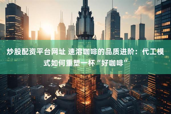 炒股配资平台网址 速溶咖啡的品质进阶：代工模式如何重塑一杯“好咖啡”