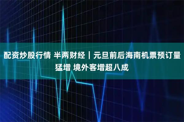 配资炒股行情 半两财经｜元旦前后海南机票预订量猛增 境外客增超八成