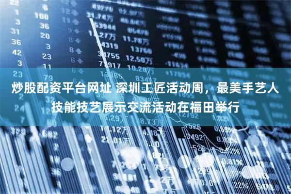 炒股配资平台网址 深圳工匠活动周，最美手艺人技能技艺展示交流活动在福田举行