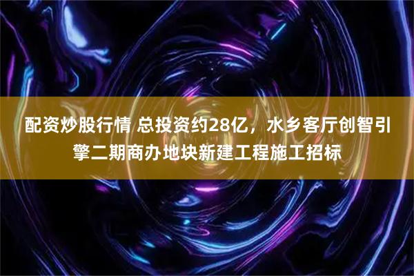 配资炒股行情 总投资约28亿，水乡客厅创智引擎二期商办地块新建工程施工招标