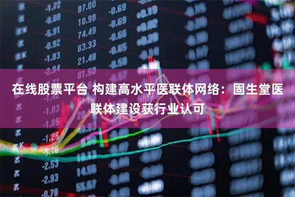 在线股票平台 构建高水平医联体网络：固生堂医联体建设获行业认可