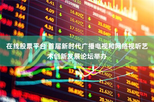 在线股票平台 首届新时代广播电视和网络视听艺术创新发展论坛举办