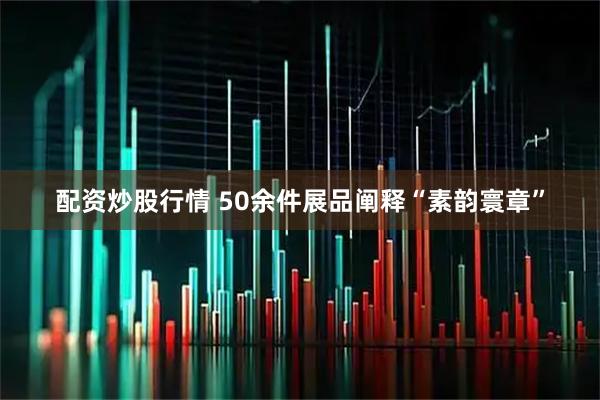 配资炒股行情 50余件展品阐释“素韵寰章”
