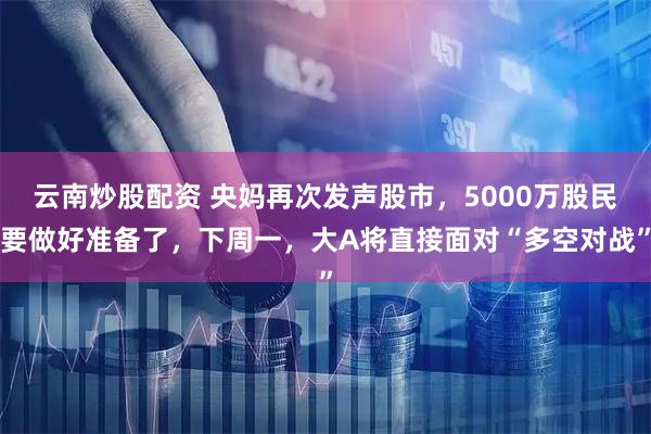 云南炒股配资 央妈再次发声股市，5000万股民要做好准备了，下周一，大A将直接面对“多空对战”