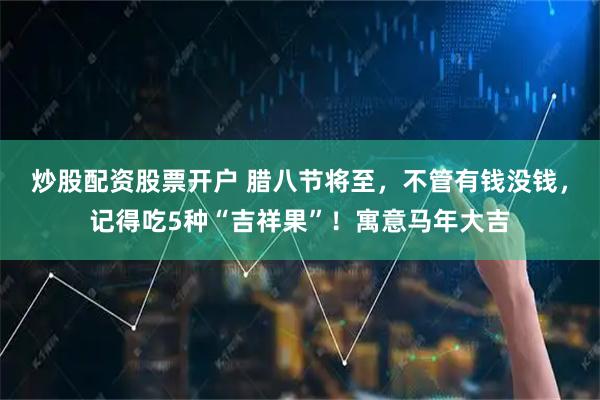 炒股配资股票开户 腊八节将至，不管有钱没钱，记得吃5种“吉祥果”！寓意马年大吉