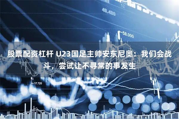 股票配资杠杆 U23国足主帅安东尼奥：我们会战斗，尝试让不寻常的事发生