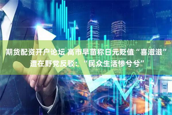 期货配资开户论坛 高市早苗称日元贬值“喜滋滋” 遭在野党反驳：“民众生活惨兮兮”