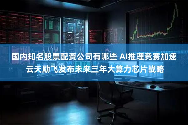 国内知名股票配资公司有哪些 AI推理竞赛加速  云天励飞发布未来三年大算力芯片战略