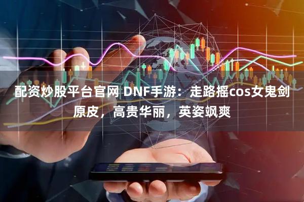 配资炒股平台官网 DNF手游：走路摇cos女鬼剑原皮，高贵华丽，英姿飒爽