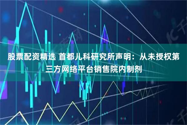 股票配资精选 首都儿科研究所声明：从未授权第三方网络平台销售院内制剂