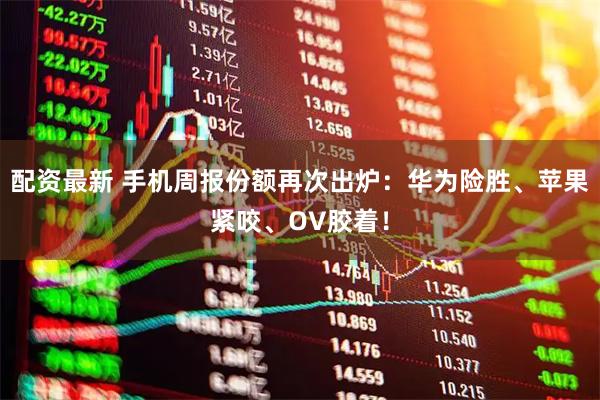 配资最新 手机周报份额再次出炉：华为险胜、苹果紧咬、OV胶着！