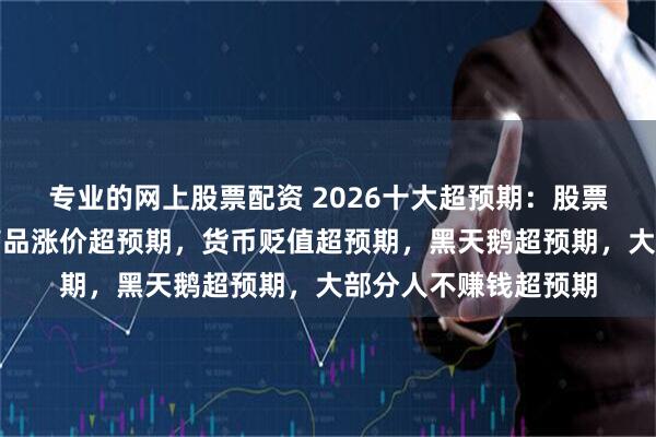专业的网上股票配资 2026十大超预期：股票牛市超预期，大宗商品涨价超预期，货币贬值超预期，黑天鹅超预期，大部分人不赚钱超预期