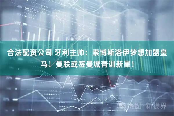 合法配资公司 牙利主帅：索博斯洛伊梦想加盟皇马！曼联或签曼城青训新星！