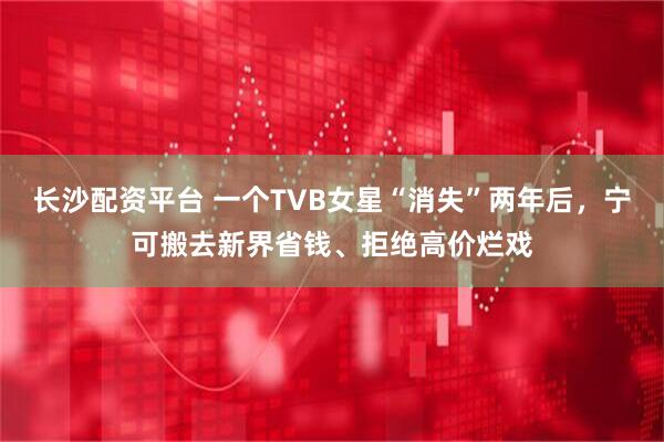 长沙配资平台 一个TVB女星“消失”两年后，宁可搬去新界省钱、拒绝高价烂戏
