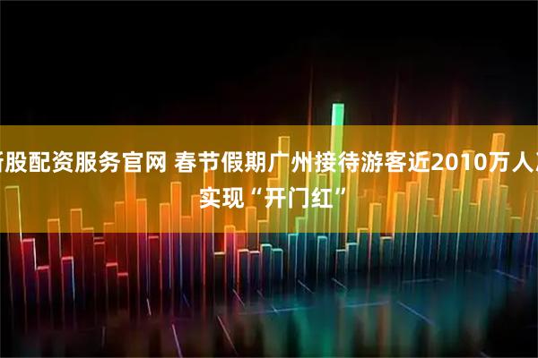 新股配资服务官网 春节假期广州接待游客近2010万人次 实现“开门红”