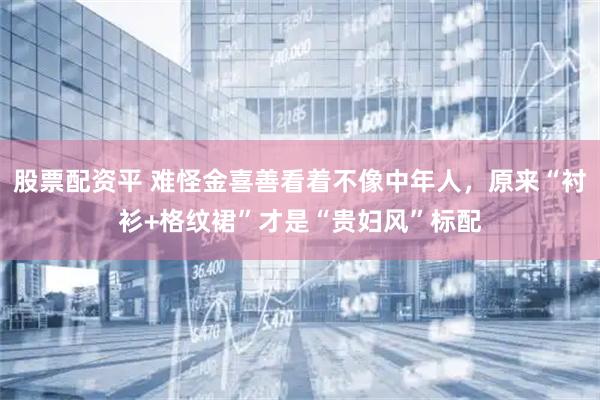 股票配资平 难怪金喜善看着不像中年人，原来“衬衫+格纹裙”才是“贵妇风”标配