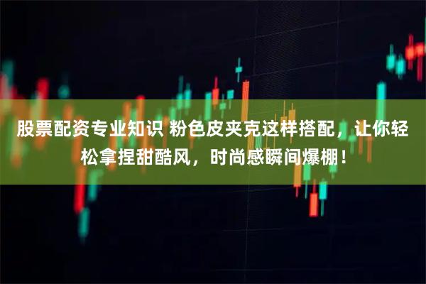 股票配资专业知识 粉色皮夹克这样搭配，让你轻松拿捏甜酷风，时尚感瞬间爆棚！