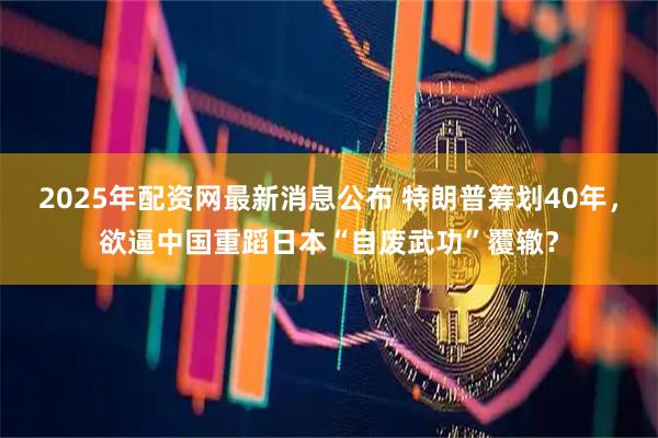2025年配资网最新消息公布 特朗普筹划40年，欲逼中国重蹈日本“自废武功”覆辙？