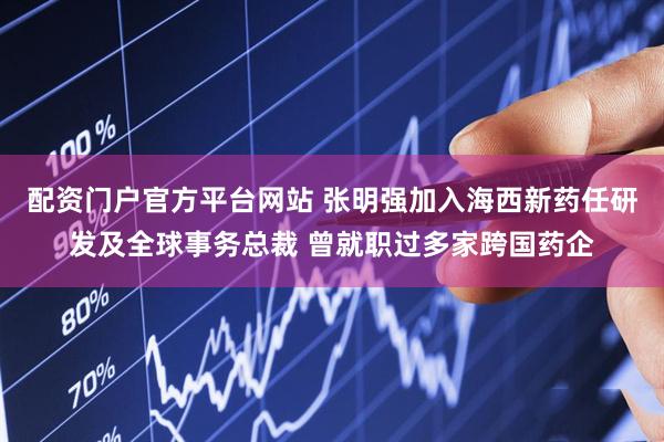 配资门户官方平台网站 张明强加入海西新药任研发及全球事务总裁 曾就职过多家跨国药企