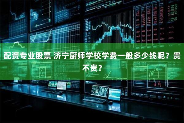 配资专业股票 济宁厨师学校学费一般多少钱呢？贵不贵？