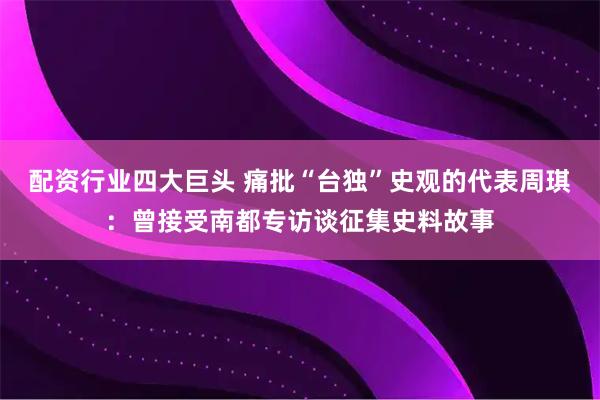 配资行业四大巨头 痛批“台独”史观的代表周琪：曾接受南都专访谈征集史料故事