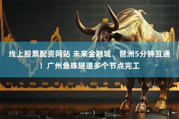 线上股票配资网站 未来金融城、琶洲5分钟互通!广州鱼珠隧道多个节点完工