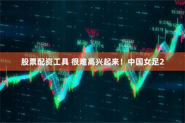 股票配资工具 很难高兴起来！中国女足2