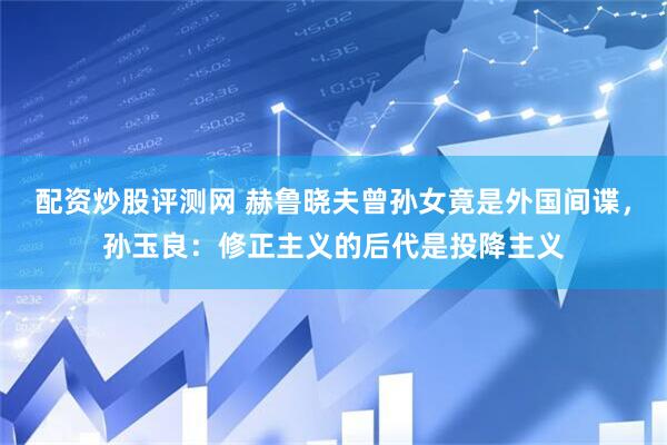 配资炒股评测网 赫鲁晓夫曾孙女竟是外国间谍，孙玉良：修正主义的后代是投降主义
