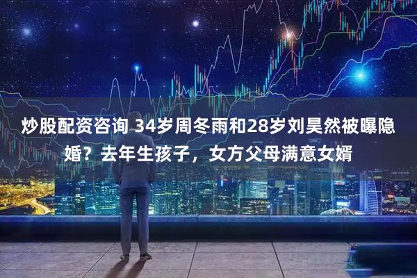 炒股配资咨询 34岁周冬雨和28岁刘昊然被曝隐婚？去年生孩子，女方父母满意女婿