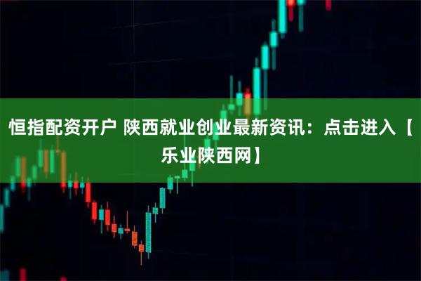 恒指配资开户 陕西就业创业最新资讯：点击进入【乐业陕西网】