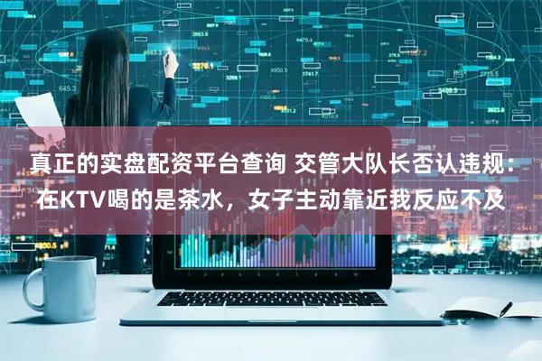 真正的实盘配资平台查询 交管大队长否认违规:在KTV喝的是茶水,女子主动靠近我反应不及