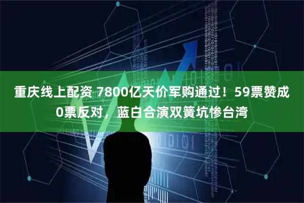 重庆线上配资 7800亿天价军购通过！59票赞成0票反对，蓝白合演双簧坑惨台湾
